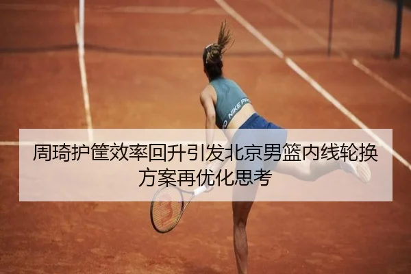 周琦护筐效率回升引发北京男篮内线轮换方案再优化思考